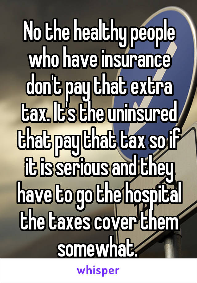 No the healthy people who have insurance don't pay that extra tax. It's the uninsured that pay that tax so if it is serious and they have to go the hospital the taxes cover them somewhat. 