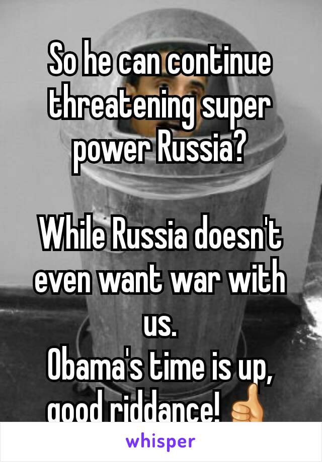 So he can continue threatening super power Russia?

While Russia doesn't even want war with us.
Obama's time is up, good riddance!👍