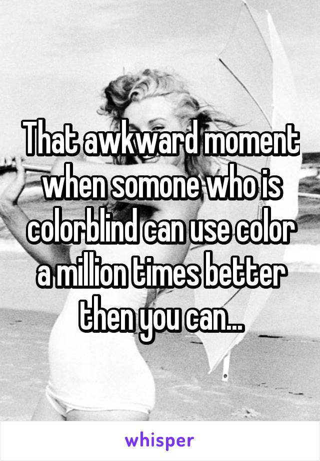 That awkward moment when somone who is colorblind can use color a million times better then you can...