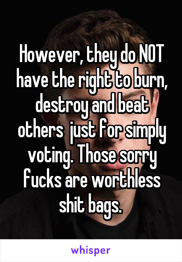 However, they do NOT have the right to burn, destroy and beat others  just for simply voting. Those sorry fucks are worthless shit bags. 