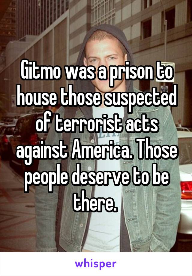 Gitmo was a prison to house those suspected of terrorist acts against America. Those people deserve to be there. 