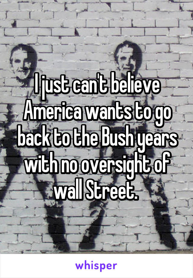 I just can't believe America wants to go back to the Bush years with no oversight of wall Street. 