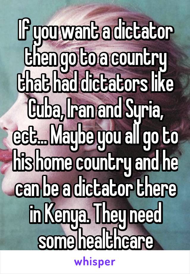 If you want a dictator then go to a country that had dictators like Cuba, Iran and Syria, ect... Maybe you all go to his home country and he can be a dictator there in Kenya. They need some healthcare