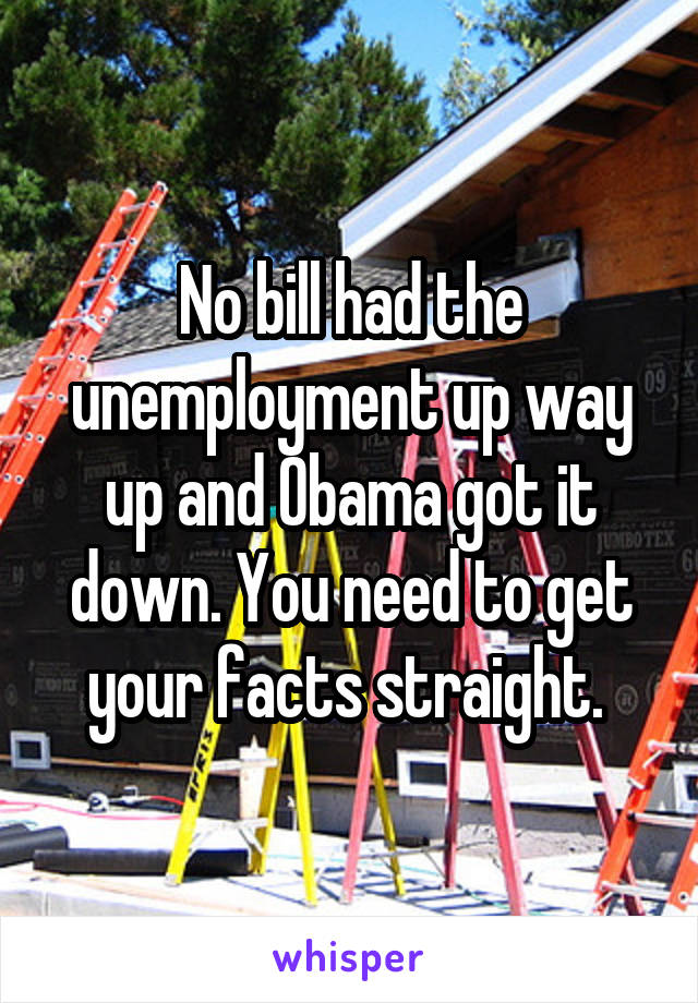 No bill had the unemployment up way up and Obama got it down. You need to get your facts straight. 