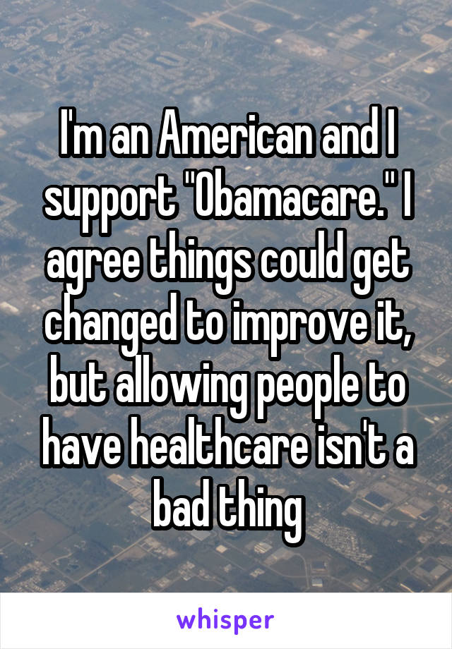 I'm an American and I support "Obamacare." I agree things could get changed to improve it, but allowing people to have healthcare isn't a bad thing