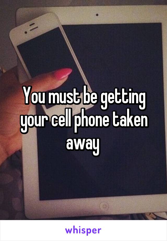 You must be getting your cell phone taken away 