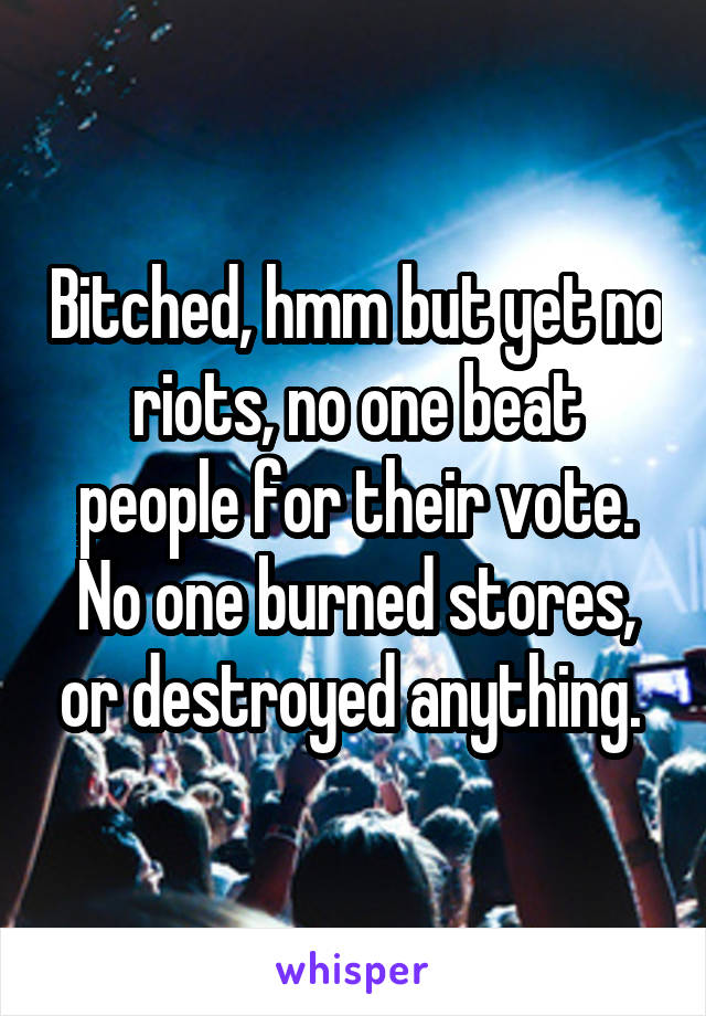 Bitched, hmm but yet no riots, no one beat people for their vote. No one burned stores, or destroyed anything. 