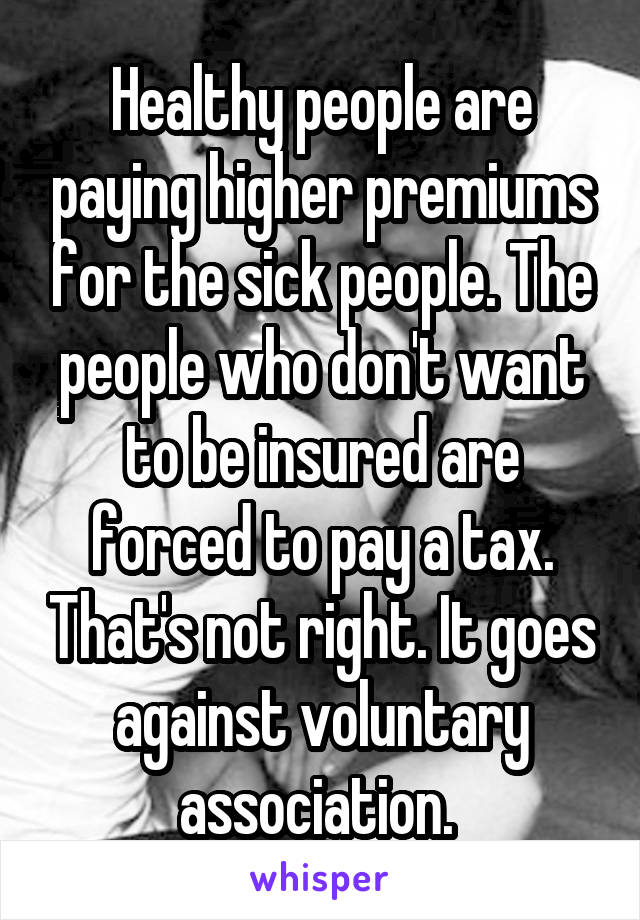 Healthy people are paying higher premiums for the sick people. The people who don't want to be insured are forced to pay a tax. That's not right. It goes against voluntary association. 