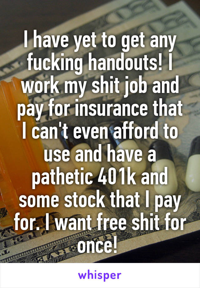 I have yet to get any fucking handouts! I work my shit job and pay for insurance that I can't even afford to use and have a pathetic 401k and some stock that I pay for. I want free shit for once! 