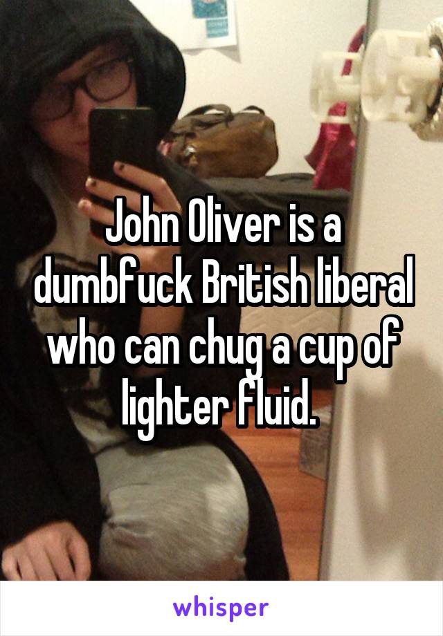 John Oliver is a dumbfuck British liberal who can chug a cup of lighter fluid. 