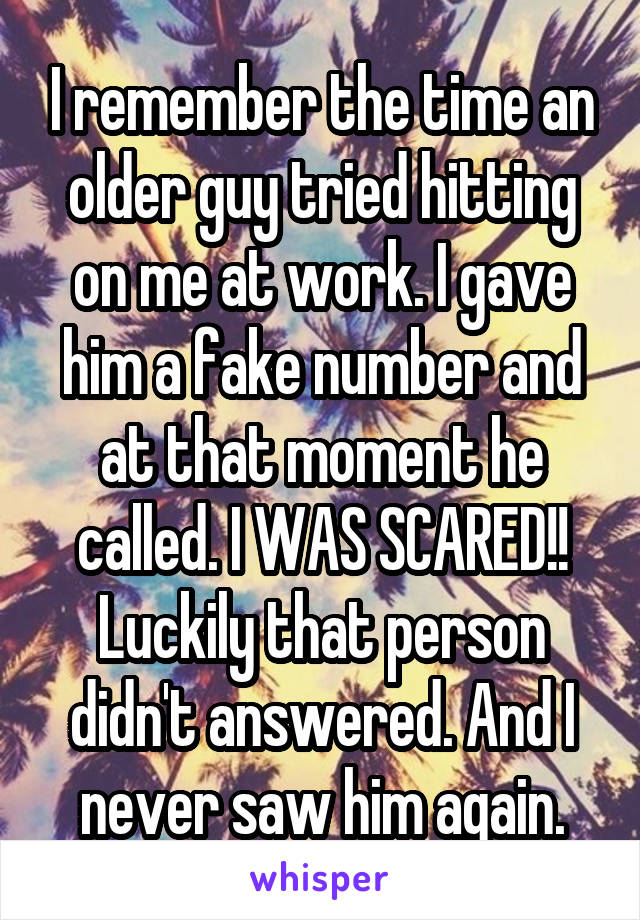 I remember the time an older guy tried hitting on me at work. I gave him a fake number and at that moment he called. I WAS SCARED!! Luckily that person didn't answered. And I never saw him again.