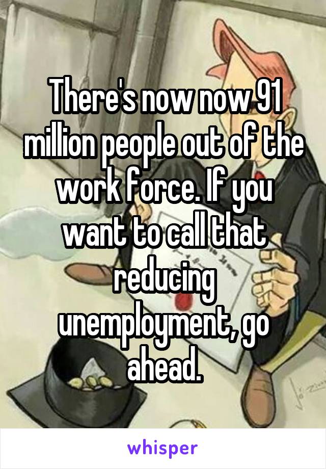 There's now now 91 million people out of the work force. If you want to call that reducing unemployment, go ahead.