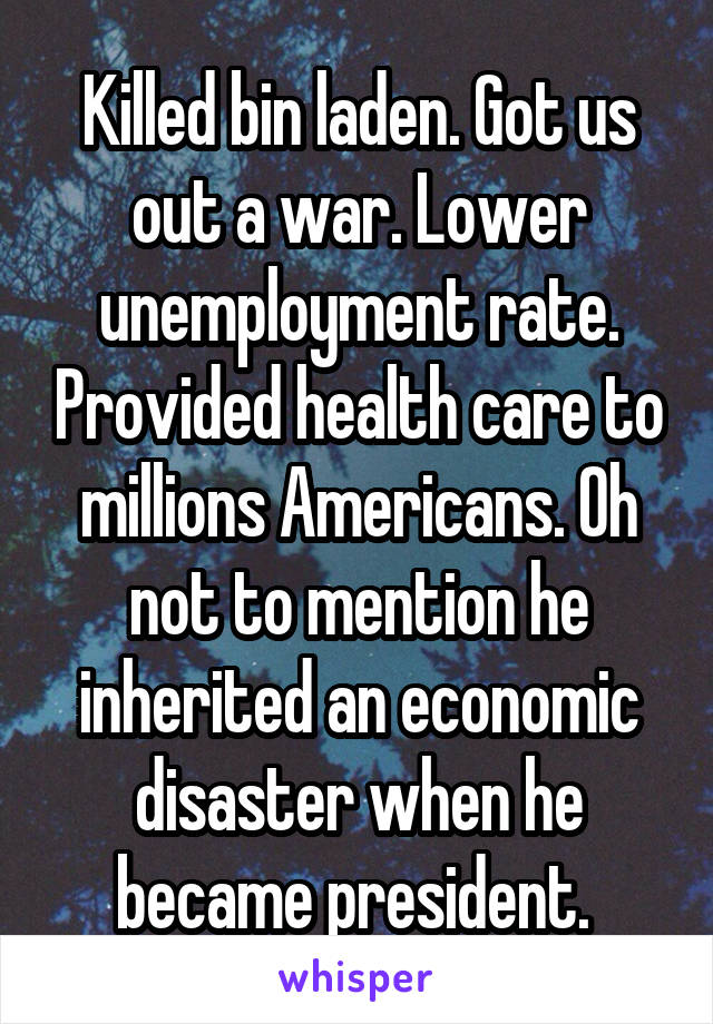 Killed bin laden. Got us out a war. Lower unemployment rate. Provided health care to millions Americans. Oh not to mention he inherited an economic disaster when he became president. 