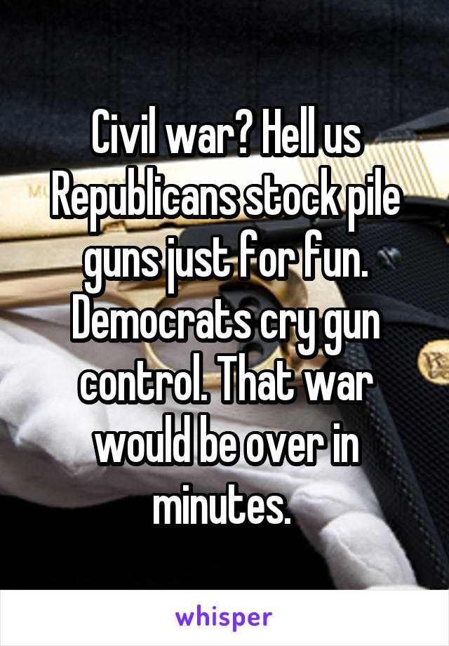 Civil war? Hell us Republicans stock pile guns just for fun. Democrats cry gun control. That war would be over in minutes. 