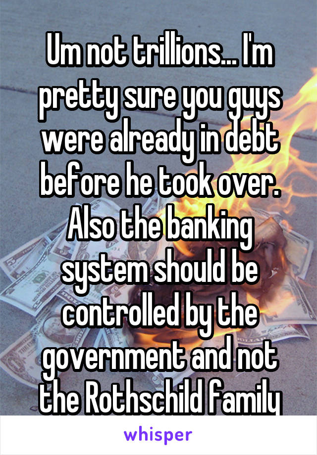 Um not trillions... I'm pretty sure you guys were already in debt before he took over. Also the banking system should be controlled by the government and not the Rothschild family