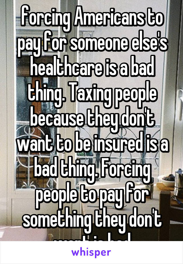 forcing Americans to pay for someone else's healthcare is a bad thing. Taxing people because they don't want to be insured is a bad thing. Forcing people to pay for something they don't want is bad