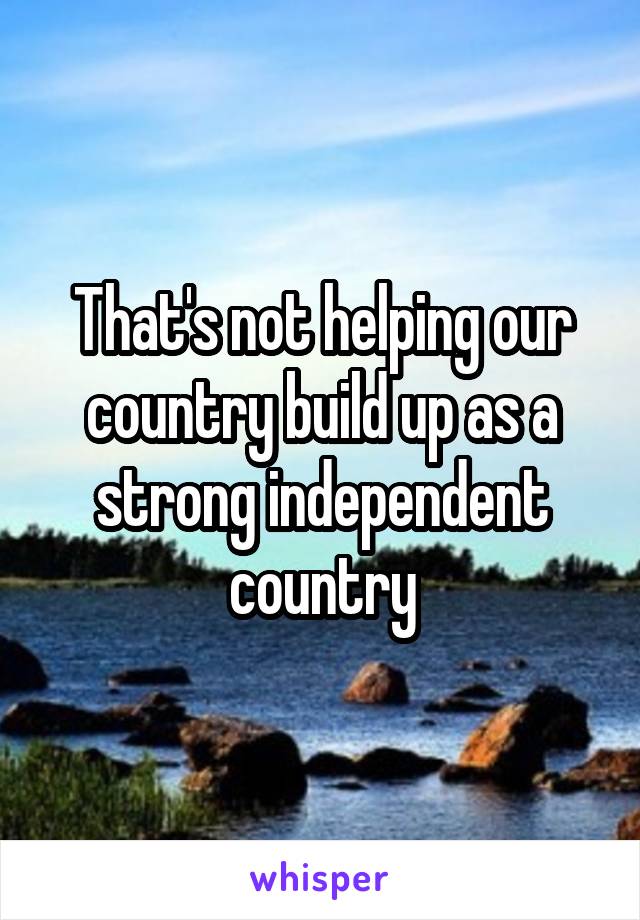 That's not helping our country build up as a strong independent country