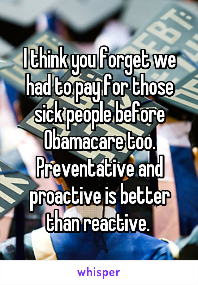 I think you forget we had to pay for those sick people before Obamacare too. Preventative and proactive is better than reactive. 