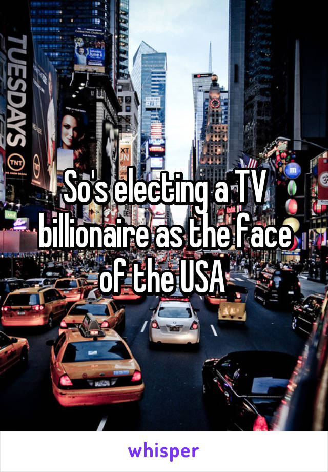 So's electing a TV billionaire as the face of the USA 