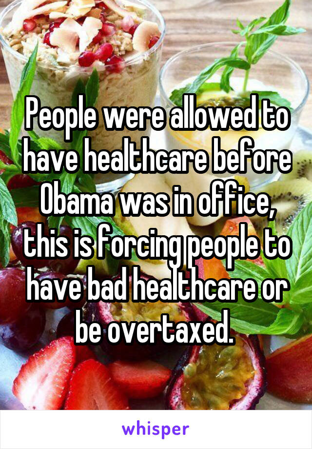 People were allowed to have healthcare before Obama was in office, this is forcing people to have bad healthcare or be overtaxed. 