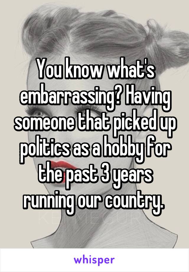 You know what's embarrassing? Having someone that picked up politics as a hobby for the past 3 years running our country. 