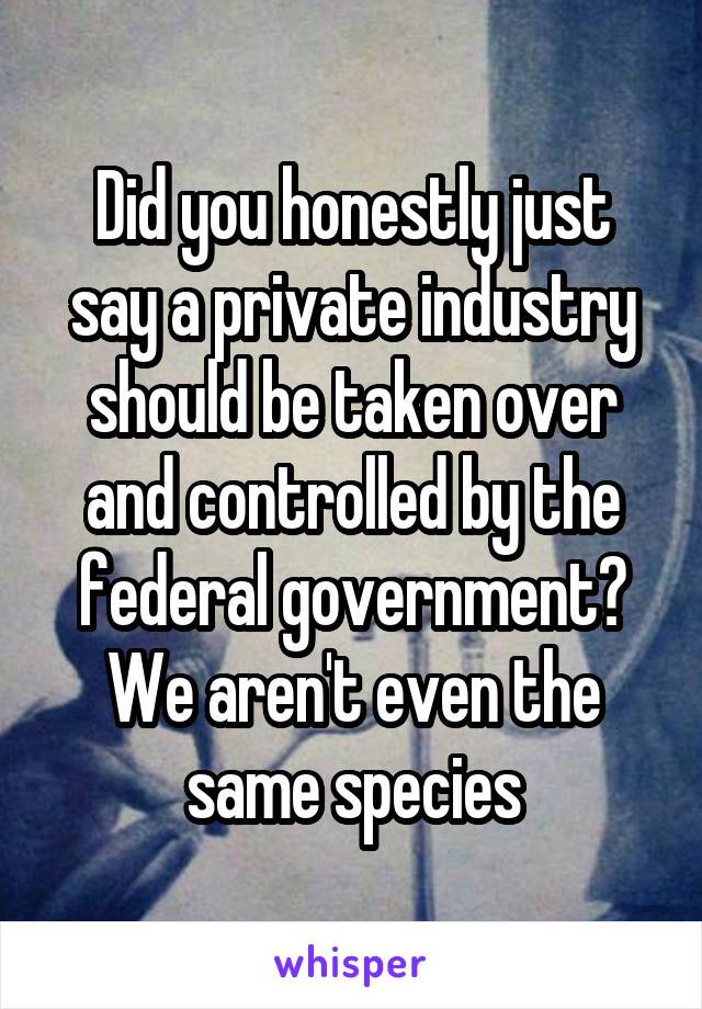 Did you honestly just say a private industry should be taken over and controlled by the federal government? We aren't even the same species