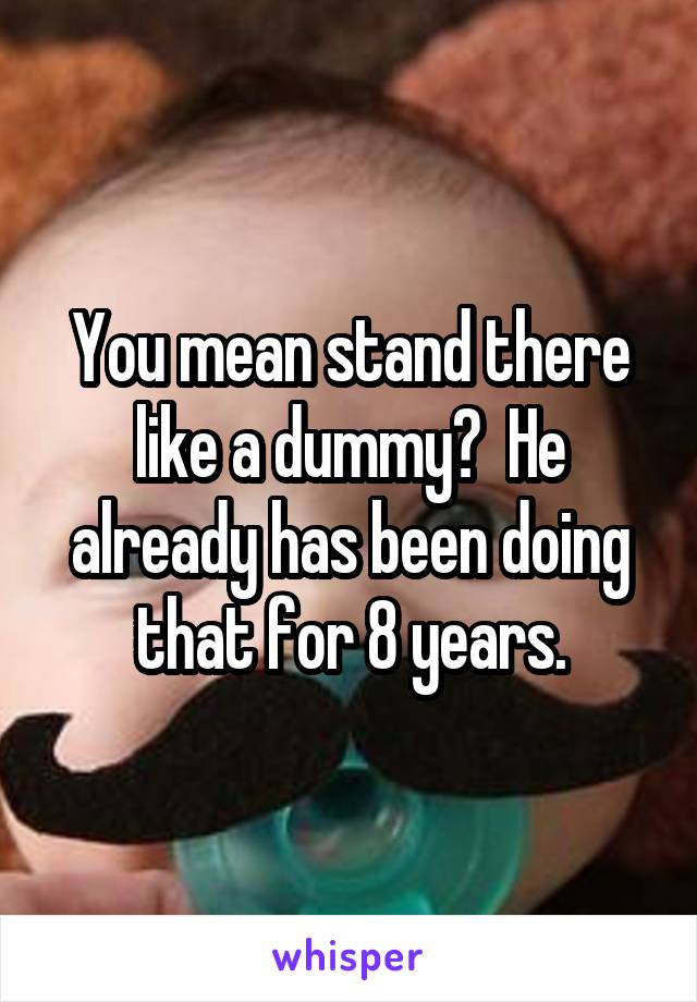 You mean stand there like a dummy?  He already has been doing that for 8 years.