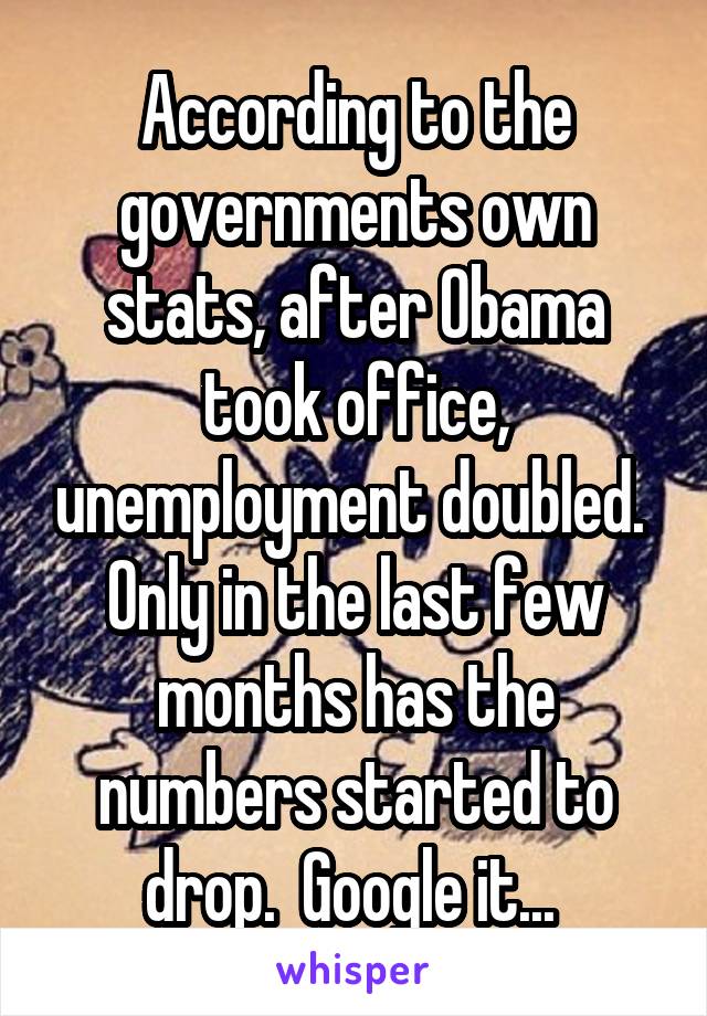 According to the governments own stats, after Obama took office, unemployment doubled.  Only in the last few months has the numbers started to drop.  Google it... 