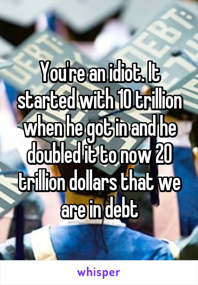 You're an idiot. It started with 10 trillion when he got in and he doubled it to now 20 trillion dollars that we are in debt