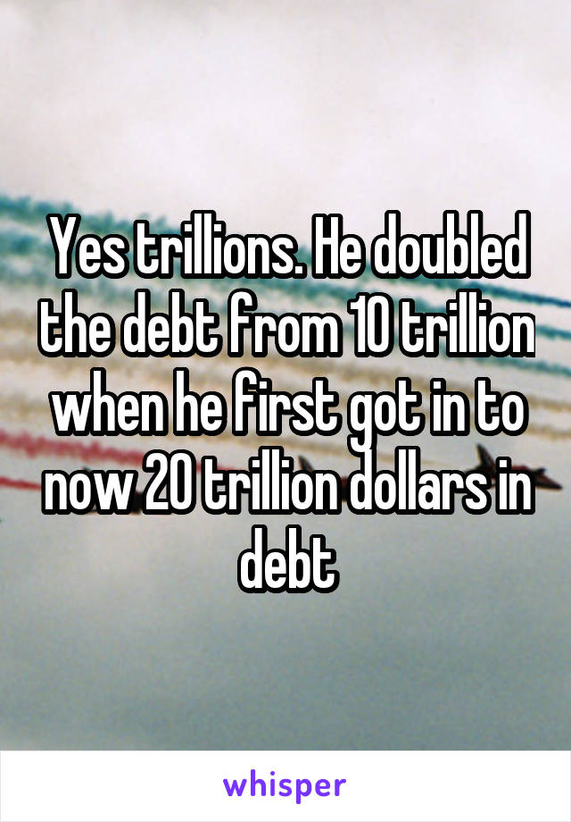 Yes trillions. He doubled the debt from 10 trillion when he first got in to now 20 trillion dollars in debt