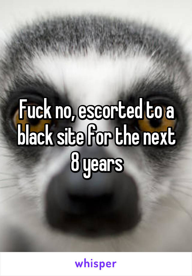 Fuck no, escorted to a black site for the next 8 years