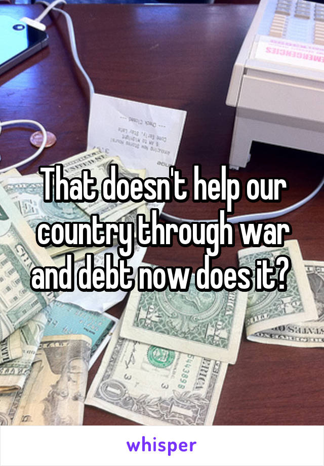 That doesn't help our country through war and debt now does it? 