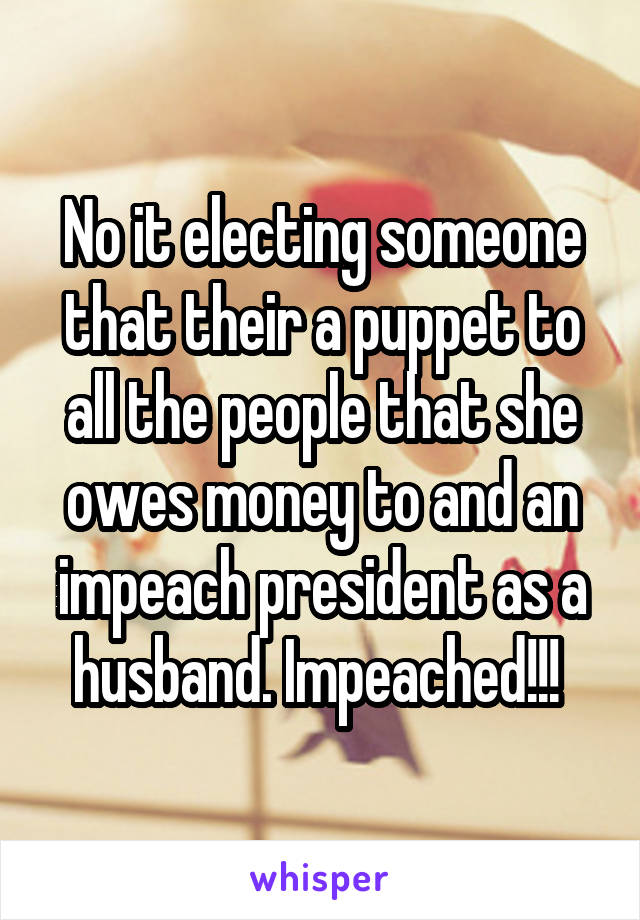 No it electing someone that their a puppet to all the people that she owes money to and an impeach president as a husband. Impeached!!! 