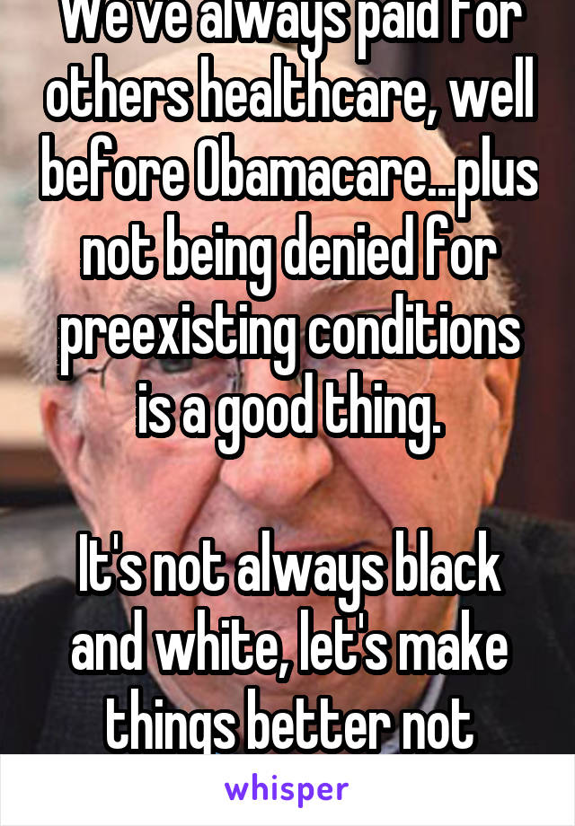 We've always paid for others healthcare, well before Obamacare...plus not being denied for preexisting conditions is a good thing.

It's not always black and white, let's make things better not delete