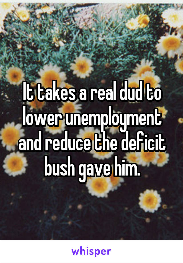 It takes a real dud to lower unemployment and reduce the deficit bush gave him.