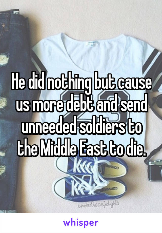 He did nothing but cause us more debt and send unneeded soldiers to the Middle East to die.