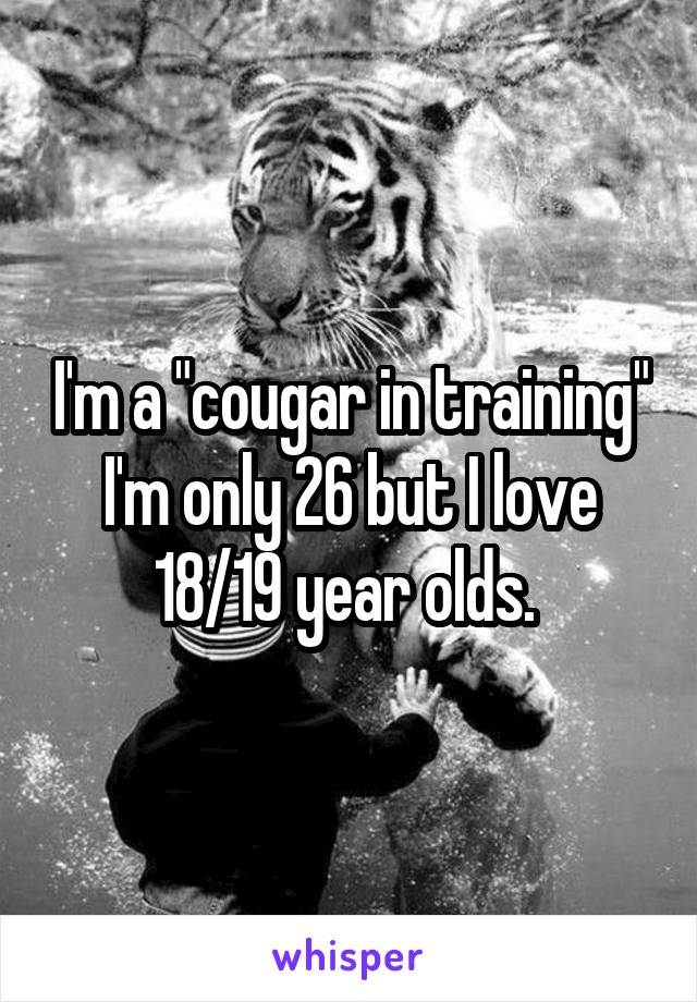 I'm a "cougar in training"
I'm only 26 but I love 18/19 year olds. 