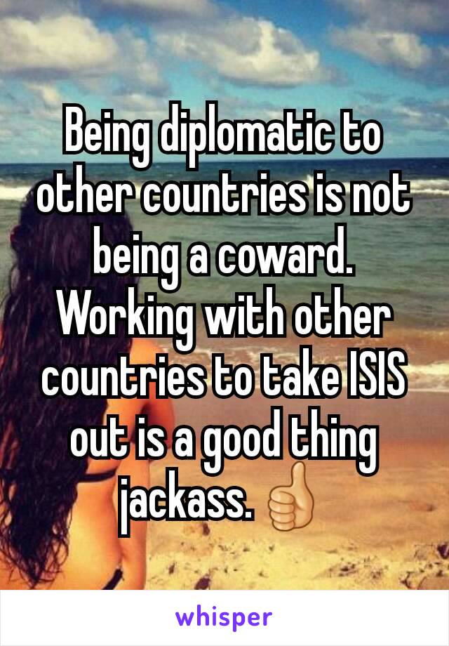 Being diplomatic to other countries is not being a coward.
Working with other countries to take ISIS out is a good thing jackass.👍