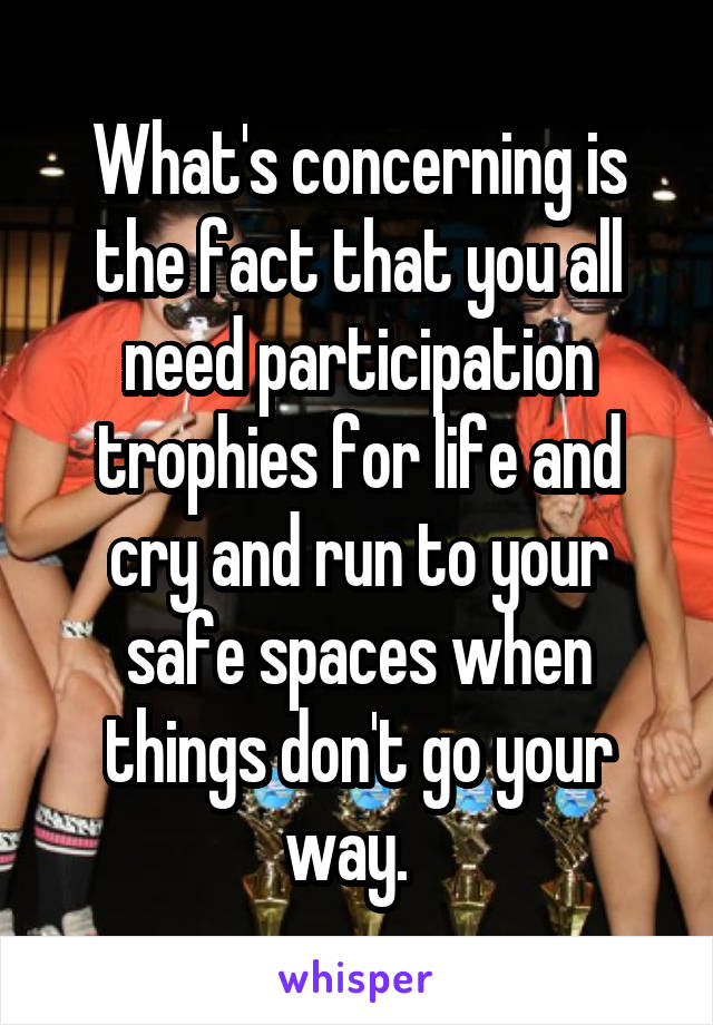 What's concerning is the fact that you all need participation trophies for life and cry and run to your safe spaces when things don't go your way.  