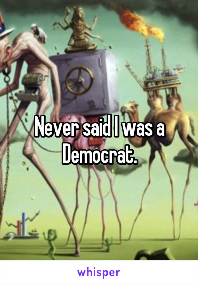 Never said I was a Democrat.