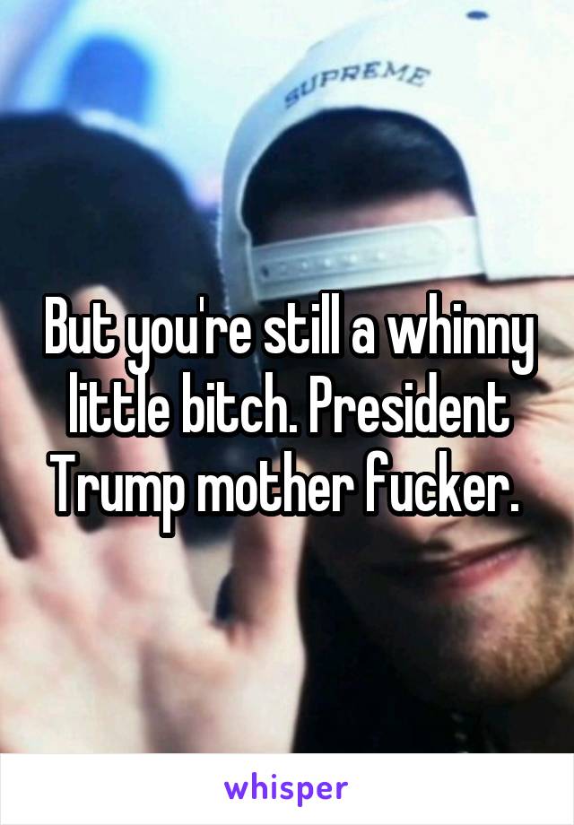 But you're still a whinny little bitch. President Trump mother fucker. 