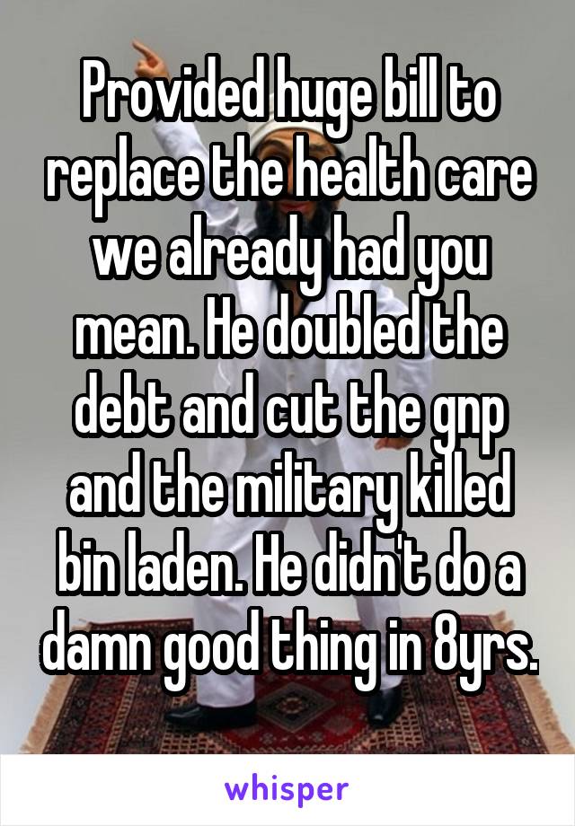 Provided huge bill to replace the health care we already had you mean. He doubled the debt and cut the gnp and the military killed bin laden. He didn't do a damn good thing in 8yrs. 