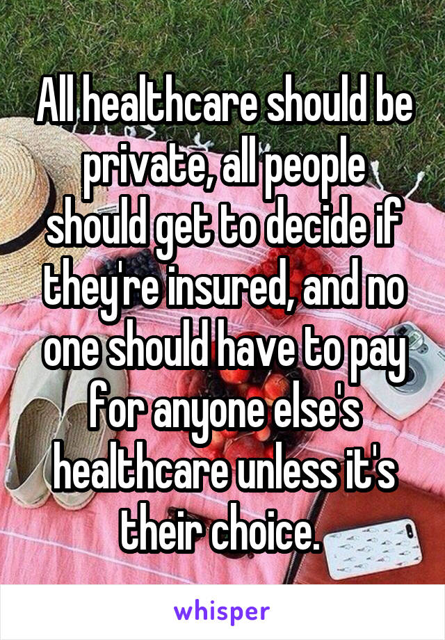 All healthcare should be private, all people should get to decide if they're insured, and no one should have to pay for anyone else's healthcare unless it's their choice. 