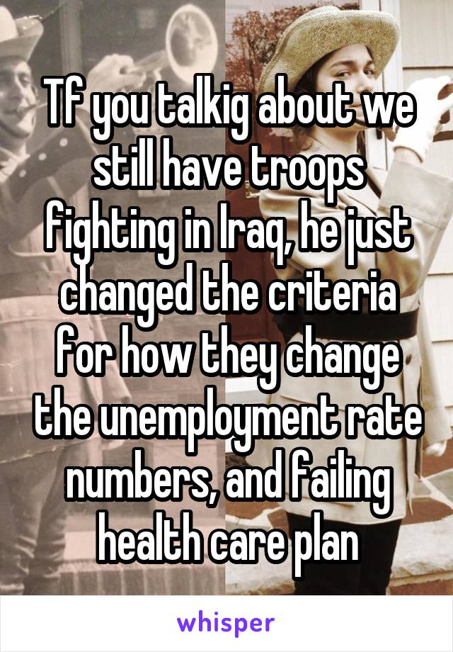 Tf you talkig about we still have troops fighting in Iraq, he just changed the criteria for how they change the unemployment rate numbers, and failing health care plan