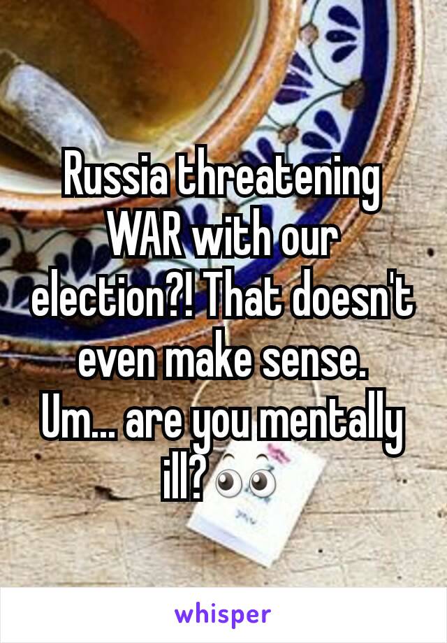 Russia threatening WAR with our election?! That doesn't even make sense.
Um... are you mentally ill?👀