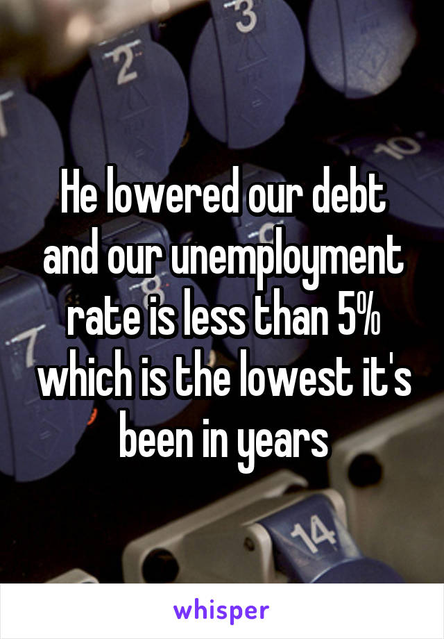 He lowered our debt and our unemployment rate is less than 5% which is the lowest it's been in years