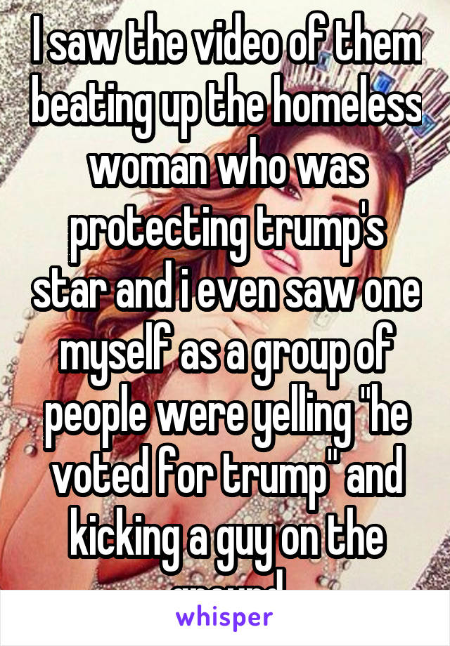 I saw the video of them beating up the homeless woman who was protecting trump's star and i even saw one myself as a group of people were yelling "he voted for trump" and kicking a guy on the ground