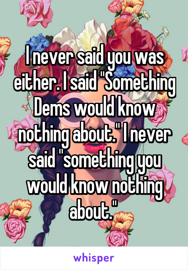 I never said you was either. I said "Something Dems would know nothing about." I never said "something you would know nothing about." 