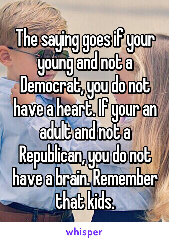 The saying goes if your young and not a Democrat, you do not have a heart. If your an adult and not a Republican, you do not have a brain. Remember that kids.