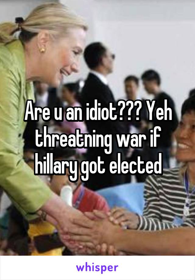 Are u an idiot??? Yeh threatning war if hillary got elected